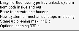 Easy To Use lever-type key unlock system from both inside and out,
Easy to operate one-handed.
New system of mechanical stops in closing
Standard opening max. 110 o
Optional opening 360 o
