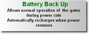 Battery Back Up
Allows normal operation of  the gates 
during power cuts
Automatically recharges when power resumes

